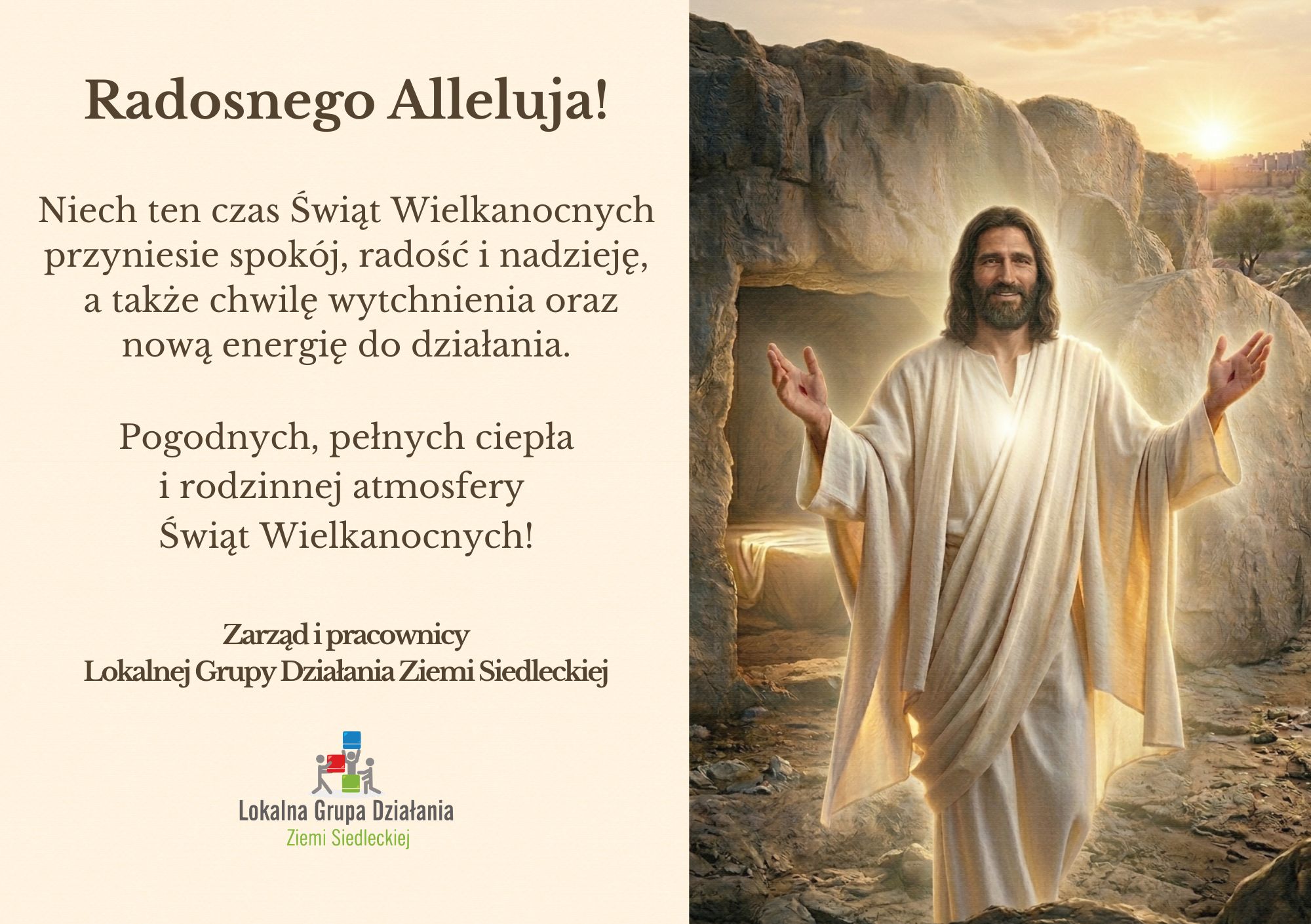Radosnego Alleluja! Niech ten czas Świąt Wielkanocnych przyniesie spokój, radość i nadzieję,  a także chwilę wytchnienia oraz nową energię do działania.   Pogodnych, pełnych ciepła  i rodzinnej atmosfery  Świąt Wielkanocnych! Zarząd i pracownicy Lokalnej Grupy Działania Ziemi Siedleckiej