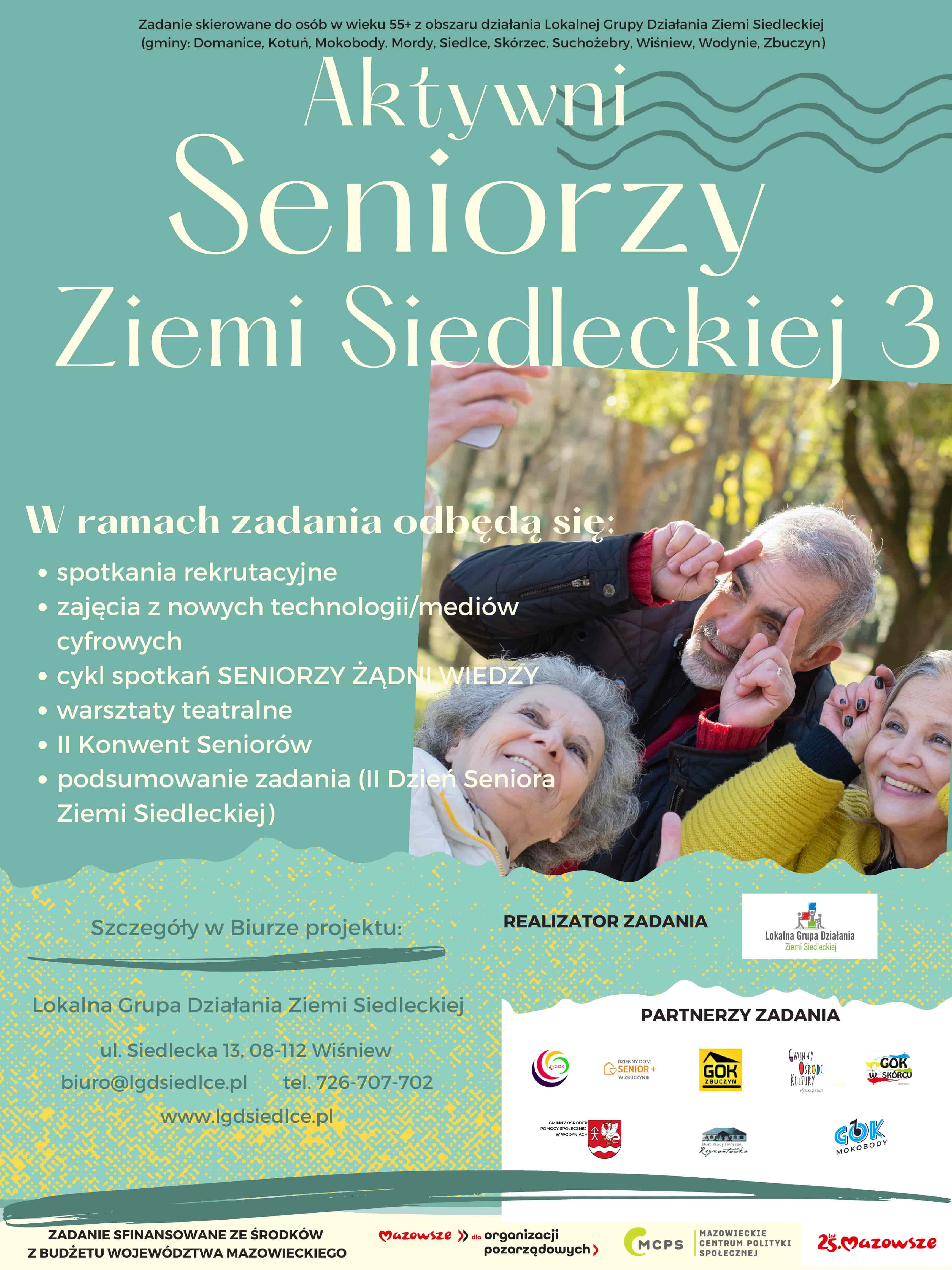 Plakat projektu „Seniorzy Ziemi Siedleckiej 3” Na górze napis: projekt "Seniorzy Ziemi Siedleckiej 3" skierowany jest do osób powyżej 55 roku życia z obszaru, który obejmuje działania Lokalnej Grupy Działania Ziemi Siedleckiej. To obejmuje gminy Domanice, Kotuń, Mokobody, Mordy, Siedlce, Skórzec, Suchożebry, Wiśniew, Wodynie, Zbuczyn. Napis tytułowy „Aktywni Seniorzy Ziemi Siedleckiej 3”  Od lewej napis: Podczas tego projektu odbędą się różne działania, w tym:  Spotkania rekrutacyjne Zajęcia z nowych technologii/mediów cyfrowych Cykl spotkań "Seniorzy żądni wiedzy" Warsztaty teatralne II Konwent Seniorów  Od lewej napis: Szczegóły w biurze projektu: Lokalna Grupa Działania Ziemi Siedleckiej ul. Siedlecka 13, 08-112 Wiśniew biuro@lgdsiedlce.pl  tel. 726-707-702  Po prawej napis: Realizator Zadania, oraz logotyp LGD ZS Poniżej napis: partnerzy zadania, oraz logotypy partnerów Poniżej logotypy Marki Mazowsze, MCPS oraz Mazowsze dla organizacji pozarządowych Od lewej zdanie: Zadanie sfinansowane ze środków z budżetu województwa mazowickiego