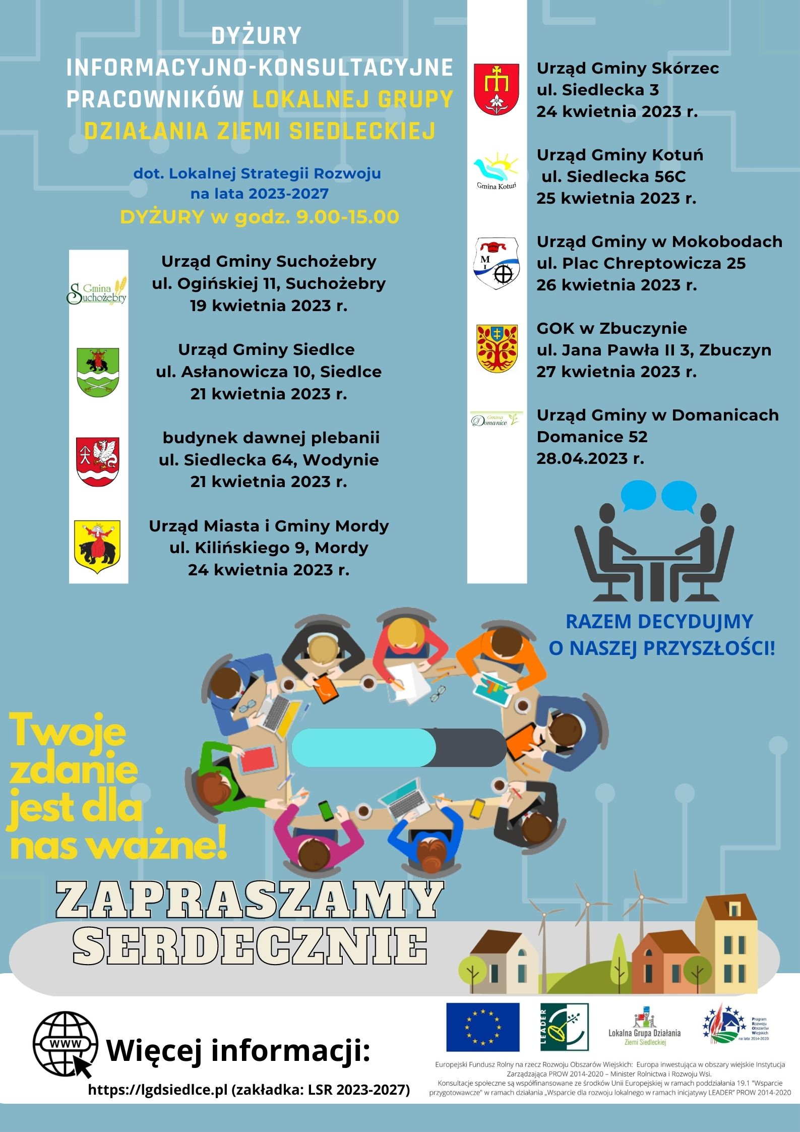 Plakat  Lokalnej Grupy Działania Ziemi Siedleckiej – DYŻURY  DYŻURY INFORMACYJNO-KONSULTACYJNE PRACOWNIKÓW LOKALNEJ GRUPY DZIAŁANIA ZIEMI SIEDLECKIEJ dotyczące Lokalnej Strategii Rozwoju na lata 2021-2027. DYŻURY w godz. 9.00-15.00.   Urząd Gminy Suchożebry ul. Ogińskiej 11, Suchożebry 19 kwietnia 2023 r. Urząd Gminy Siedlce ul. Asłanowicza 10, Siedlce 21 kwietnia 2023 r. budynek dawnej plebanii ul. Siedlecka 64, Wodynie 21 kwietnia 2023 r. Urząd Miasta i Gminy Mordy ul. Kilińskiego 9, Mordy 24 kwietnia 2023 r. Urząd Gminy Skórzec ul. Siedlecka 3 24 kwietnia 2023 r. Urząd Gminy Kotuń ul. Siedlecka 56C 25 kwietnia 2023 r. Urząd Gminy w Mokobodach ul. Plac Chreptowicza 25 26 kwietnia 2023 r. GOK w Zbuczynie ul. Jana Pawła II 3, Zbuczyn 27 kwietnia 2023 r. Urząd Gminy w Domanicach Domanice 52 28.04.2023 r. Twoje zdanie  jest dla nas ważne! RAZEM DECYDUJMY O NASZEJ PRZYSZŁOŚCI! ZAPRASZAMY SERDECZNIE