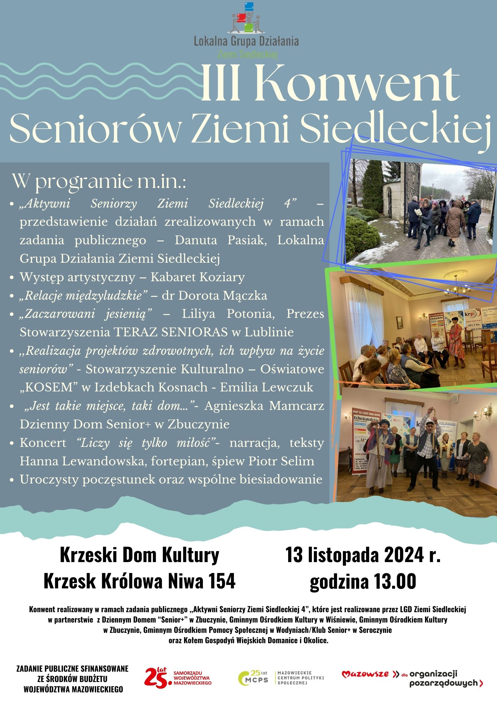 Plakat promujący III Konwent Seniorów Ziemi Siedleckiej organizowany przez Lokalną Grupę Działania Ziemi Siedleckiej. Główne informacje: wydarzenie odbędzie się 13 listopada 2024 roku o godzinie 13:00 w Krzeskim Domu Kultury (adres: Krzesk Królowa Niwa 154). W programie m.in.: wystąpienia na temat projektów senioralnych, wykłady (‘Relacje międzyludzkie’ dr Doroty Mączki, ‘Zaczarowani jesienią’ Liliyi Potonii), występ artystyczny Kabaretu Koziary, koncert ‘Liczy się tylko miłość’ (w wykonaniu Hanny Lewandowskiej i Piotra Selima), oraz uroczysty poczęstunek i wspólne biesiadowanie. Na plakacie znajdują się zdjęcia uczestników z poprzednich edycji, a u dołu logotypy partnerów wydarzenia oraz informacje o dofinansowaniu ze środków budżetu województwa mazowieckiego.