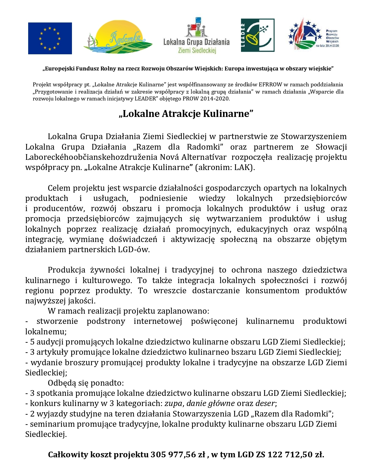     Informacja na stronę projekt współpracy LAK 2023: logotypy Unii Europejskiej, programu LEADER, Lokalnej Grupy Działania Ziemi Siedleckiej oraz Programu Rozwoju Obszarów Wiejskich na lata 2014-2020. Europejski Fundusz Rolny na rzecz Rozwoju Obszarów Wiejskich: Europa inwestująca w obszary wiejskie”. Projekt współpracy pt. „Lokalne Atrakcje Kulinarne” jest współfinansowany ze środków EFRROW w ramach poddziałania „Przygotowanie i realizacja działań w zakresie współpracy z lokalną grupą działania” w ramach działania „Wsparcie dla rozwoju lokalnego w ramach inicjatywy LEADER” objętego PROW 2014-2020. „Lokalne Atrakcje Kulinarne” Lokalna Grupa Działania Ziemi Siedleckiej w partnerstwie ze Stowarzyszeniem Lokalna Grupa Działania „Razem dla Radomki” oraz partnerem ze Słowacji Laboreckéhoobčianskehozdruženia Nová Alternatívar  rozpoczęła  realizację projektu współpracy pn. „Lokalne Atrakcje Kulinarne” (akronim: LAK). Celem projektu jest wsparcie działalności gospodarczych opartych na lokalnych produktach i usługach, podniesienie wiedzy lokalnych przedsiębiorców i producentów, rozwój obszaru i promocja lokalnych produktów i usług oraz promocja przedsiębiorców zajmujących się wytwarzaniem produktów i usług lokalnych poprzez realizację działań promocyjnych, edukacyjnych oraz wspólną integrację, wymianę doświadczeń i aktywizację społeczną na obszarze objętym działaniem partnerskich LGD-ów. Produkcja żywności lokalnej i tradycyjnej to ochrona naszego dziedzictwa kulinarnego i kulturowego. To także integracja lokalnych społeczności i rozwój regionu poprzez produkty. To wreszcie dostarczanie konsumentom produktów najwyższej jakości. W ramach realizacji projektu zaplanowano: stworzenie podstrony internetowej poświęconej kulinarnemu produktowi lokalnemu; 5 audycji promujących lokalne dziedzictwo kulinarne obszaru LGD Ziemi Siedleckiej; 3 artykuły promujące lokalne dziedzictwo kulinarneo bszaru LGD Ziemi Siedleckiej; wydanie broszury promującej produkty lokalne i tradycyjne na obszarze LGD Ziemi Siedleckiej; Odbędą się ponadto: 3 spotkania promujące lokalne dziedzictwo kulinarne obszaru LGD Ziemi Siedleckiej; konkurs kulinarny w 3 kategoriach: zupa, danie główne oraz deser; 2 wyjazdy studyjne na teren działania Stowarzyszenia LGD „Razem dla Radomki”; seminarium promujące tradycyjne, lokalne produkty kulinarne obszaru LGD Ziemi Siedleckiej. Całkowity koszt projektu 305 977,56 zł , w tym LGD ZS 122 712,50 zł. 