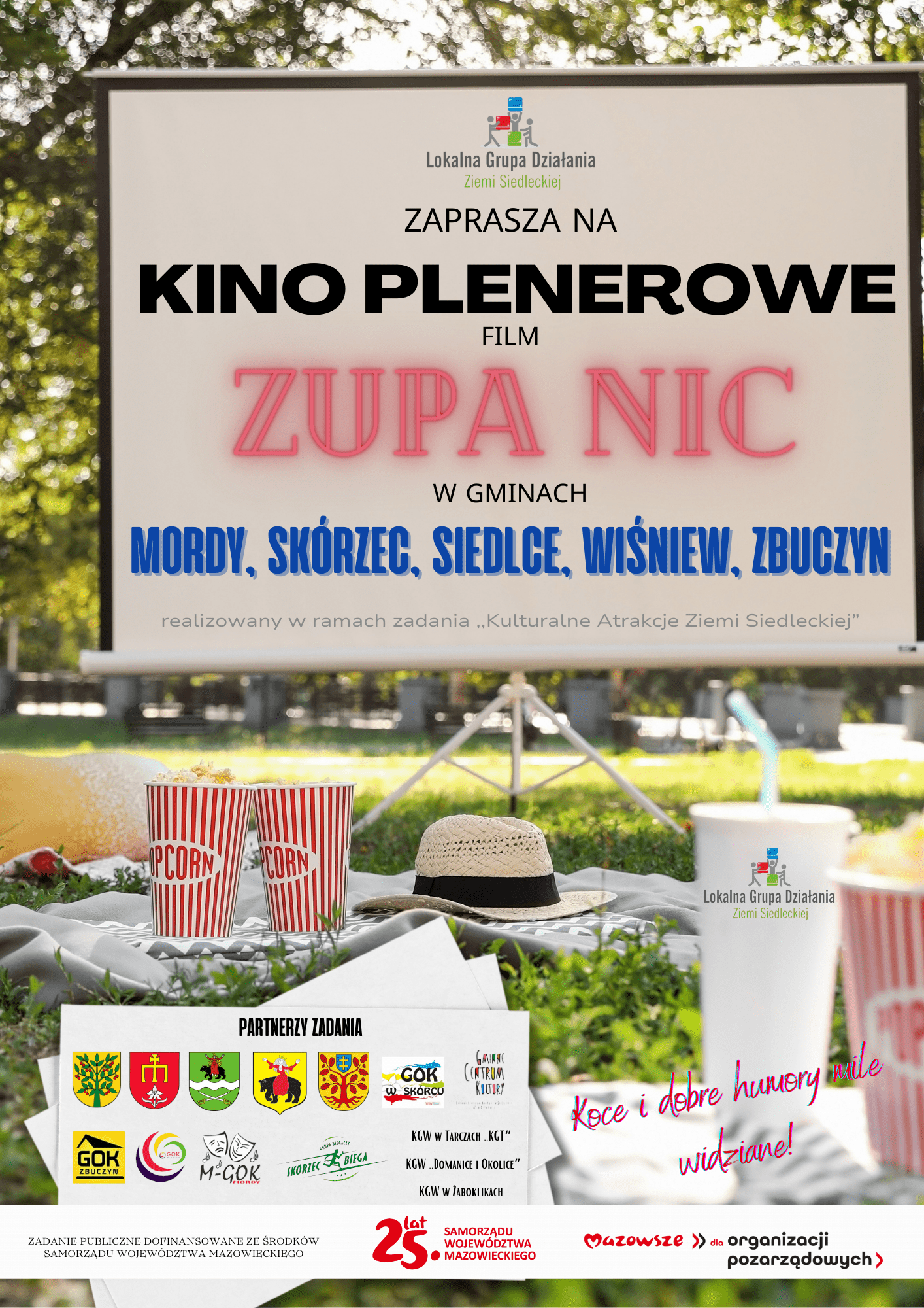 Zapraszamy na kino plenerowe! Koce i dobre humory mile widziane. W programie film "Zupa nic".  Partnerzy Zadania KINO PLENEROWE: KOCE I DOBRE HUMORY  realizowany w ramach zadania ,,Kulturalne Atrakcje Ziemi Siedleckiej” MORDY, SKÓRZEC, SIEDLCE, WIŚNIEW, ZBUCZYN  ZAPRASZA NA  KINO PLENEROWE  FILM  W GMINACH  Gminny Ośrodek Kultury w Zubczycach Koło Gospodyń Wiejskich w Tarczach "KGT" Koło Gospodyń Wiejskich "Domanice i Okolice" Koło Gospodyń Wiejskich w Żaboklikach  Zadanie publiczne jest dofinansowane ze środków Samorządu Województwa Mazowieckiego.