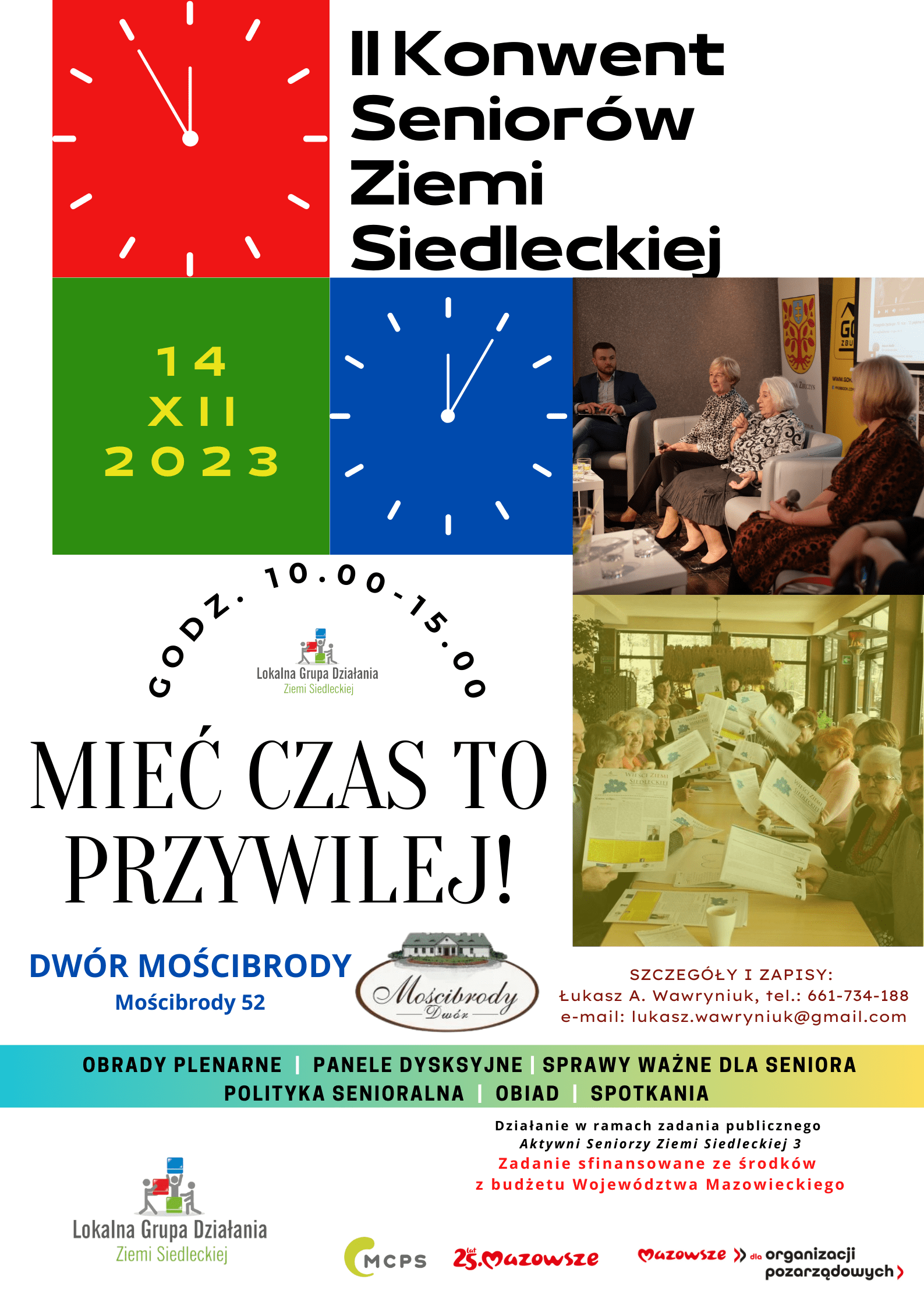 Plakat: Tytuł: II Konwent Seniorów Ziemi Siedleckiej, 14.12.2023 r. od godziny 10.00 do 15.00 w Dworze Mościbrody, Mościbrody 52.. SZCZEGÓŁY I ZAPISY: Łukasz A. Wawryniuk, tel.: 661-734-188 e-mail: lukasz.wawryniuk@gmail.com, BRADY PLENARNE | PANELE DYSKSYJNE | SPRAWY WAŻNE DLA SENIORA POLITYKA SENIORALNA | OBIAD | SPOTKANIA II Konwent Seniorów Ziemi Siedleckiej MIEĆ CZAS TO PRZYWILEJ! G O D Z . 1 0 . 0 0-1 5 . 0 0 D z i a ł a n i e w r a m a c h z a d a n i a p u b l i c z n e g o A k t y w n i S e n i o r z y Z i e m i S i e d l e c k i e j 3 Z a d a n i e s f i n a n s o w a n e z e ś r o d k ó w z b u d ż e t u W o j e w ó d z t w a M a z o w i e c k i e g o, patronem medialnym jest Echo Katolickie, Życie Siedleckie, podlasie24.pl.