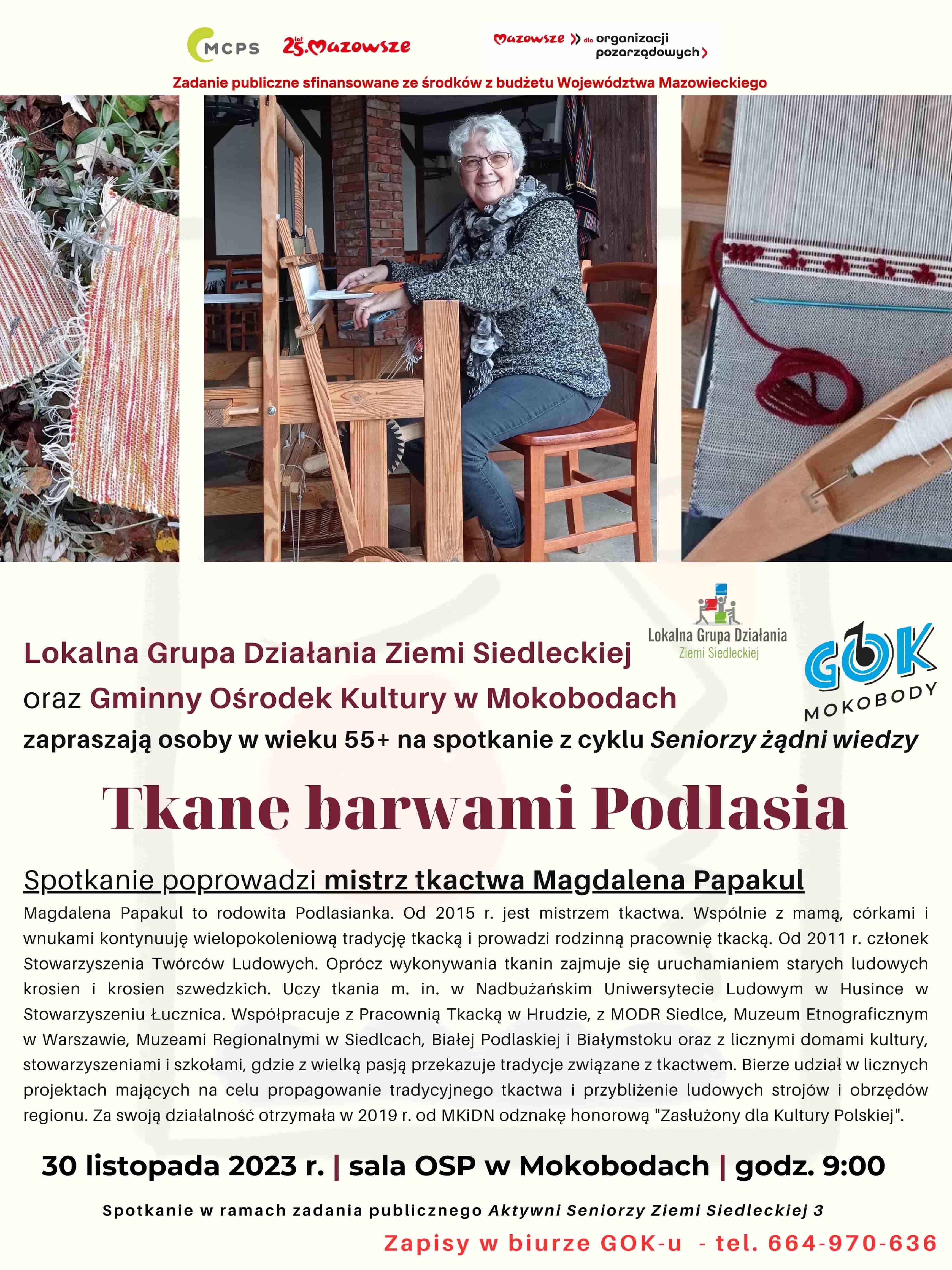 Plakat: Zadanie publiczne realizowane jest ze środków z budżetu Województwa Mazowieckiego. Lokalna Grupa Działania Ziemi Siedleckiej oraz Gminny Ośrodek Kultury w Mokobodach zapraszają osoby w wieku 55+ na spotkanie z cyklu Seniorzy żądni wiedzy: Tkane barwami Podlasia. Spotkanie poprowadzi mistrz tkactwa Magdalena Papakul. 30 listopada 2023 r. sala OSP w Mokobodach. godzina 9.00.  