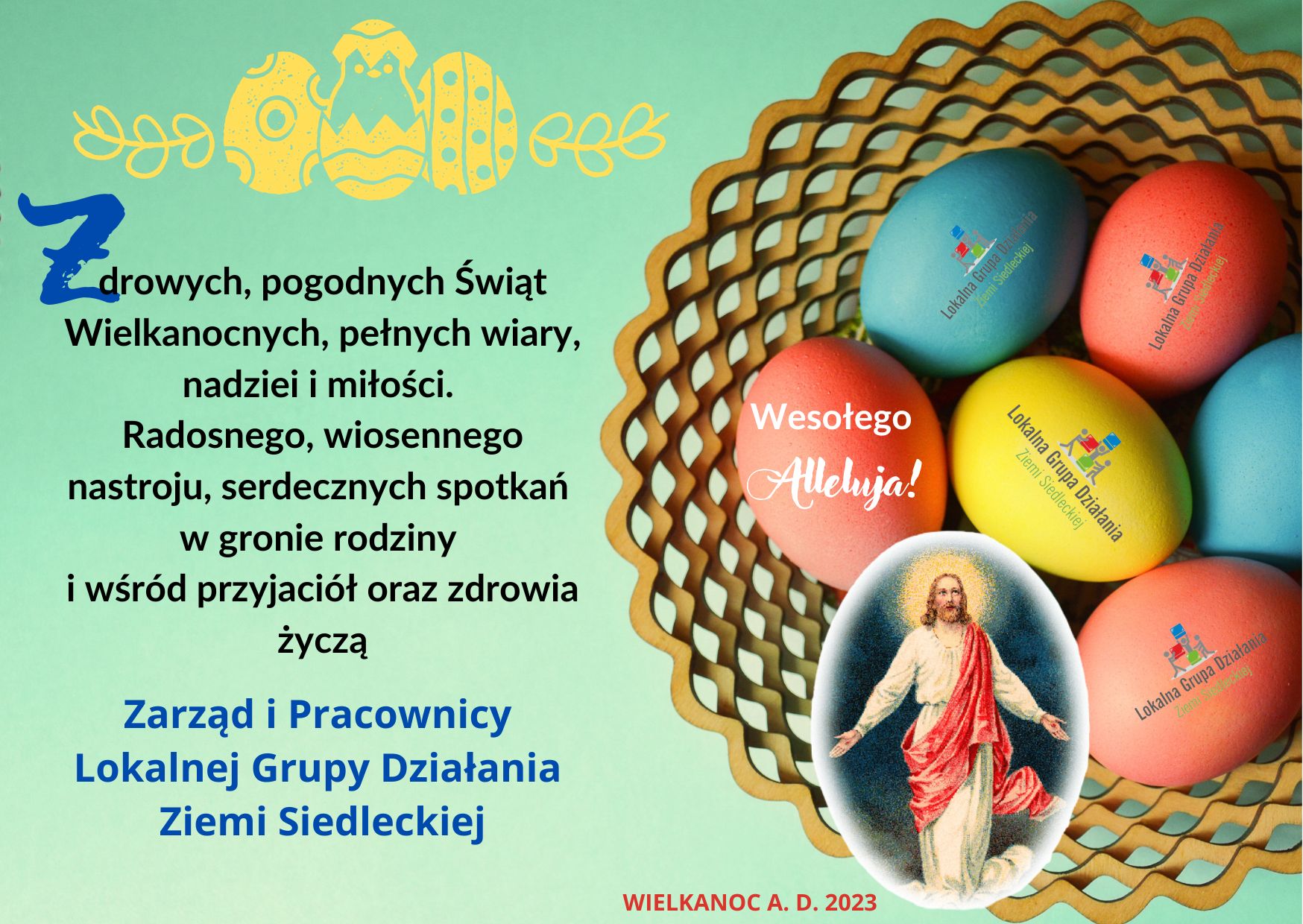 Grafika przedstawia kolorowe jajka wielkanocne w koszyku, postać Jezusa oraz zawiera tekst: Zdrowych, pogodnych Świąt Wielkanocnych, pełnych wiary, nadziei i miłości. Radosnego, wiosennego nastroju, serdecznych spotkań w gronie rodziny i wśród przyjaciół oraz zdrowia życzą Zarząd i Pracownicy Lokalnej Grupy Działania Ziemi Siedleckiej.  Anno Domini 2023