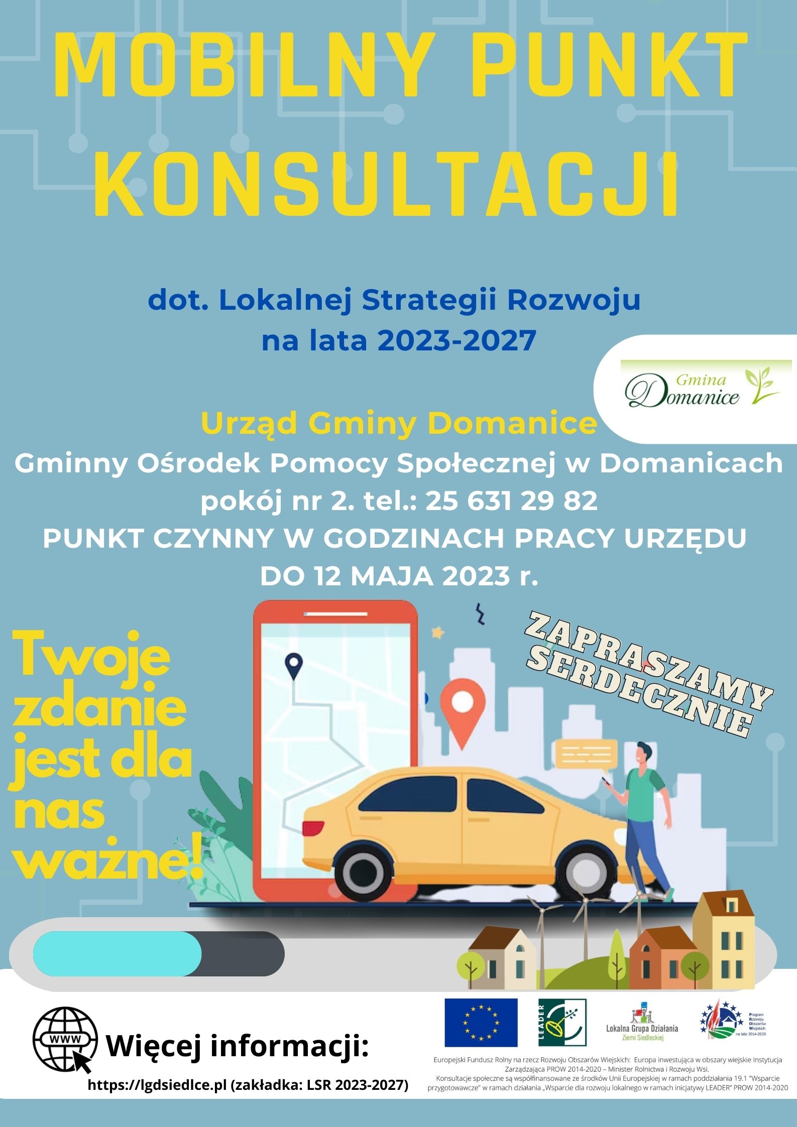 Plakat Lokalnej Grupy Działania Ziemi Siedleckiej – Mobilny Punkt Konsultacji dotyczący Lokalnej Strategii Rozwoju na lata 2021-2027.  Urząd Gminy Domanice Gminny Ośrodek Pomocy Społecznej w Domanicach pokój nr 2. tel.: 25 631 29 82.  PUNKT CZYNNY W GODZINACH PRACY URZĘDU DO 12 MAJA 2023 r. Twoje zdanie  jest dla nas ważne! RAZEM DECYDUJMY O NASZEJ PRZYSZŁOŚCI! ZAPRASZAMY SERDECZNIE