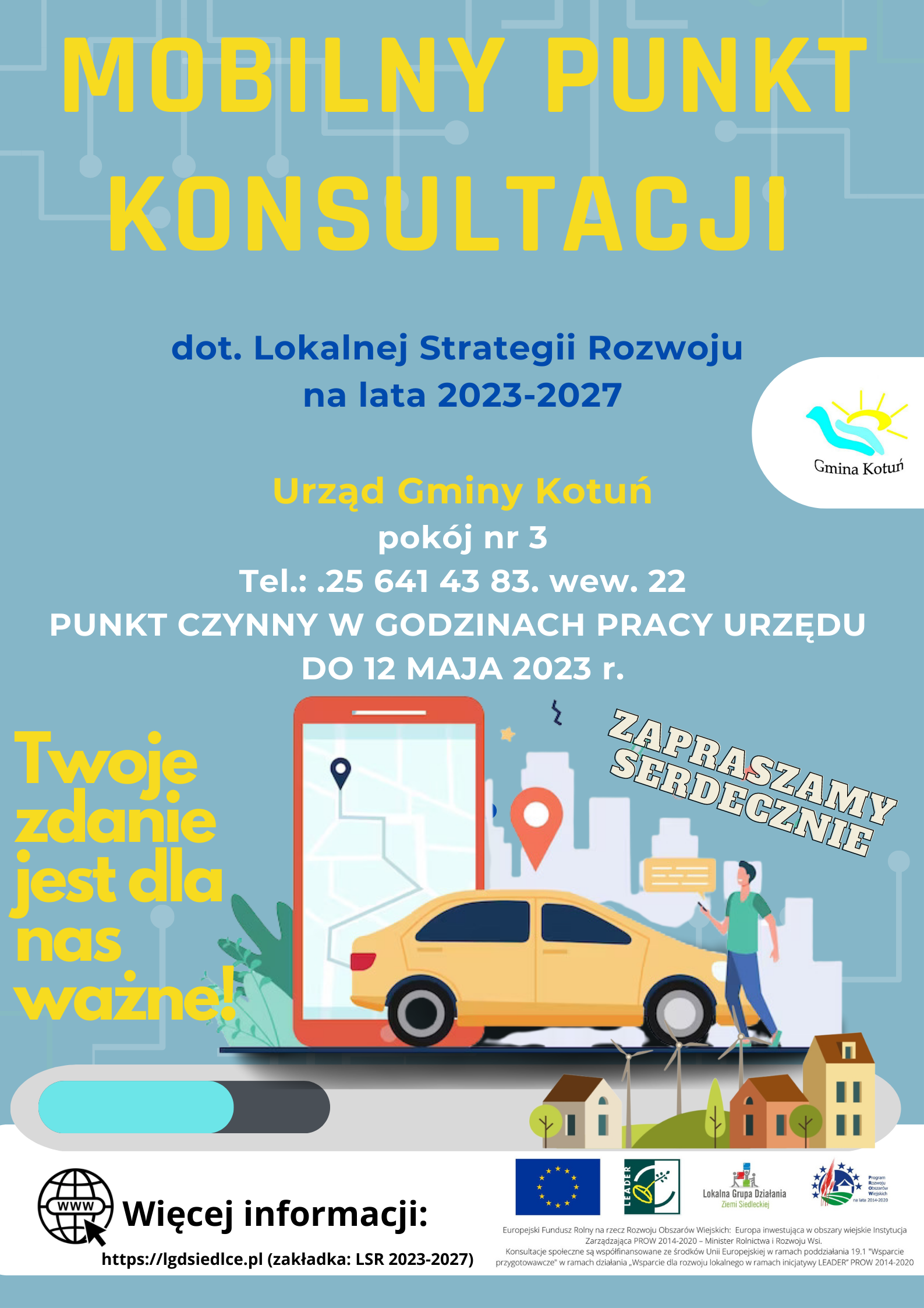 Plakat  Lokalnej Grupy Działania Ziemi Siedleckiej – Mobilny Punkt Konsultacji dotyczący Lokalnej Strategii Rozwoju na lata 2021-2027.  Urząd Gminy Kotuń, pokój nr 3, Tel.: .25 641 43 83. wew. 22 PUNKT CZYNNY W GODZINACH PRACY URZĘDU DO 12 MAJA 2023 r. Twoje zdanie  jest dla nas ważne! RAZEM DECYDUJMY O NASZEJ PRZYSZŁOŚCI! ZAPRASZAMY SERDECZNIE