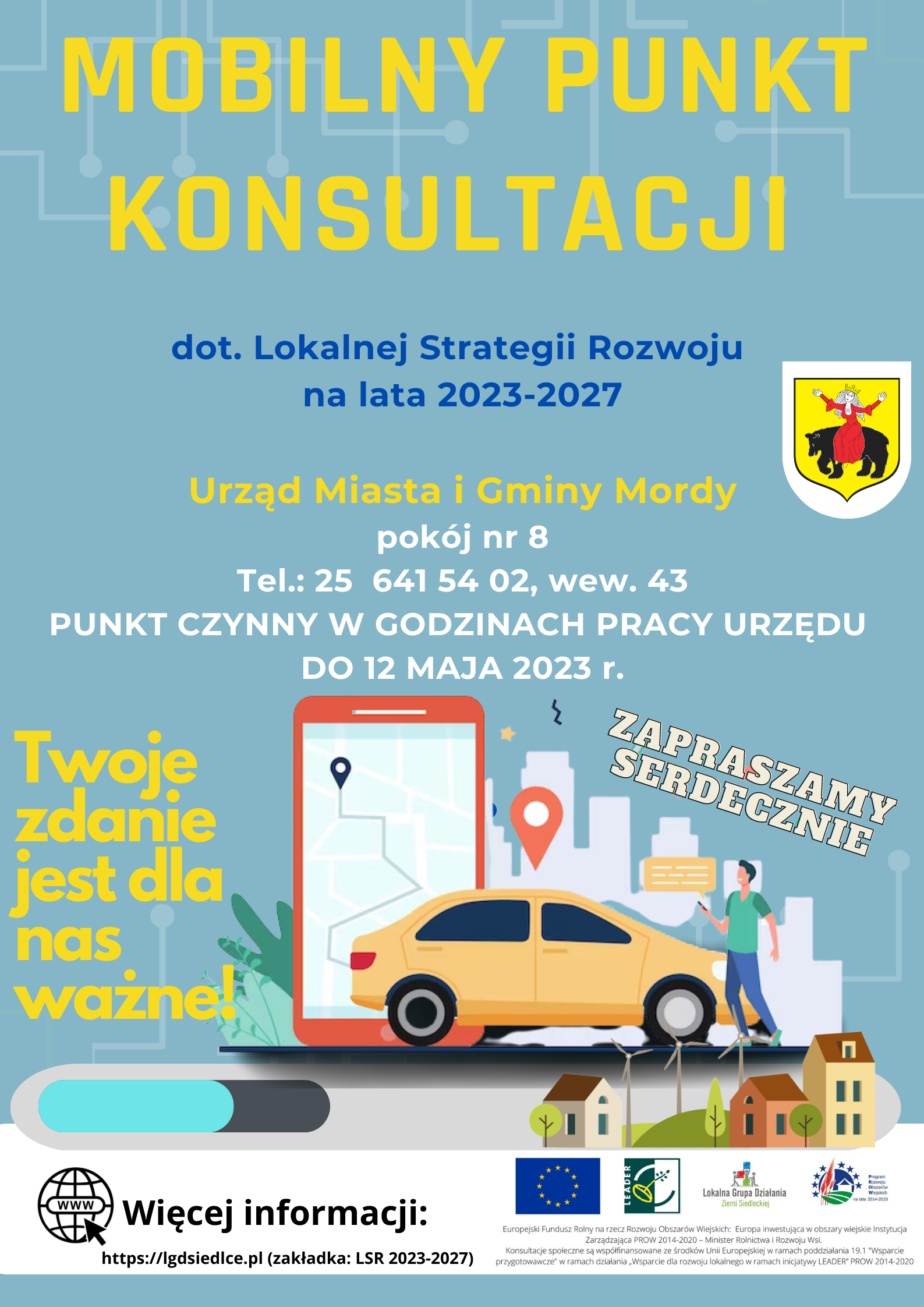  Plakat  Lokalnej Grupy Działania Ziemi Siedleckiej – Mobilny Punkt Konsultacji dotyczący Lokalnej Strategii Rozwoju na lata 2021-2027.  Urząd Miasta i Gminy Mordy pokój nr 8 Tel.: 25 641 54 02, wew. 43. PUNKT CZYNNY W GODZINACH PRACY URZĘDU DO 12 MAJA 2023 r. Twoje zdanie  jest dla nas ważne! RAZEM DECYDUJMY O NASZEJ PRZYSZŁOŚCI! ZAPRASZAMY SERDECZNIE