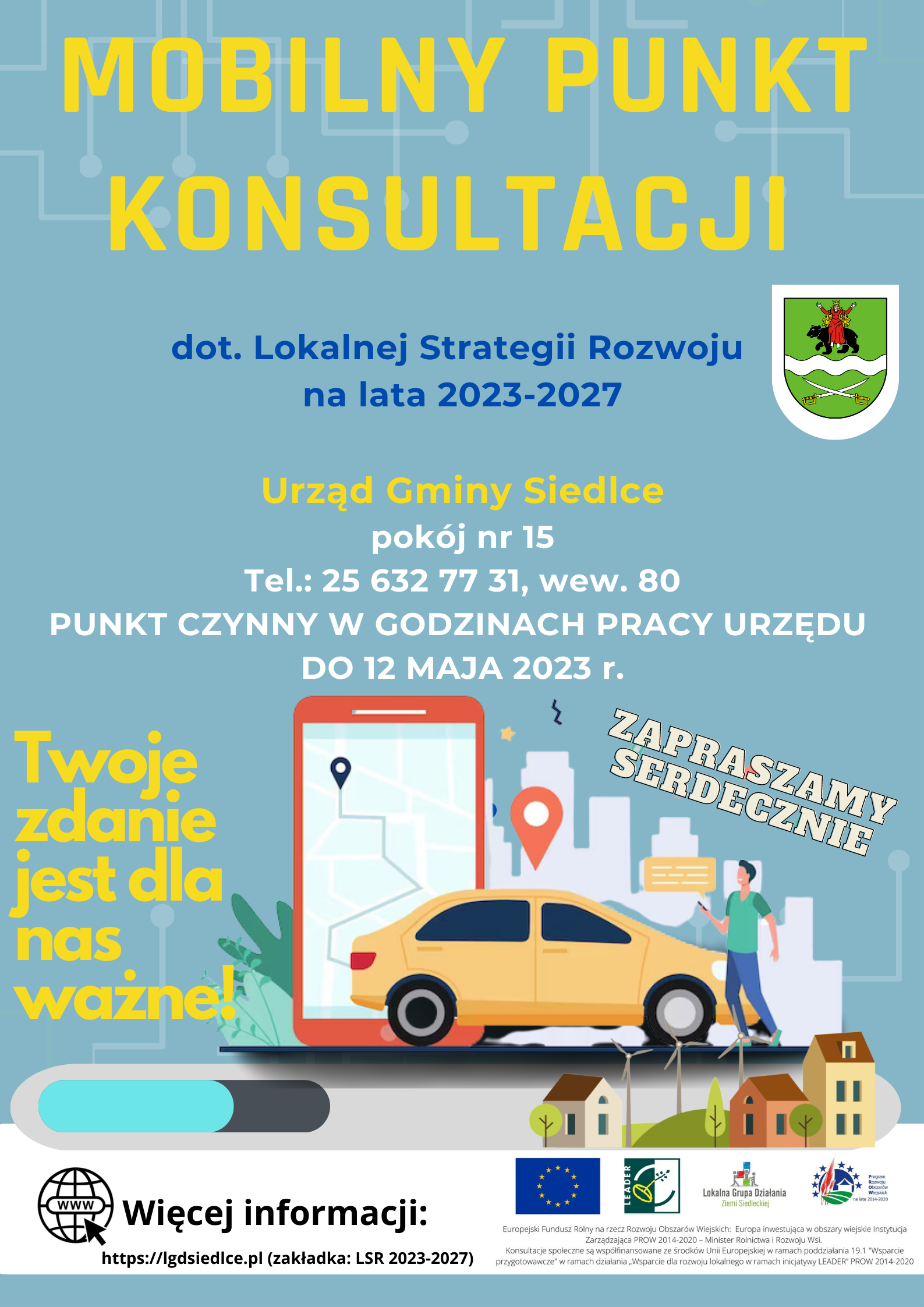 Plakat  Lokalnej Grupy Działania Ziemi Siedleckiej – Mobilny Punkt Konsultacji dotyczący Lokalnej Strategii Rozwoju na lata 2021-2027.  URZĄD GMINY SIEDLCE, POKÓJ NR 15. TEL.: 25 632 77 31, WEW. 80. PUNKT CZYNNY W GODZINACH PRACY URZĘDU DO 12 MAJA 2023 r. Twoje zdanie  jest dla nas ważne! RAZEM DECYDUJMY O NASZEJ PRZYSZŁOŚCI! ZAPRASZAMY SERDECZNIE