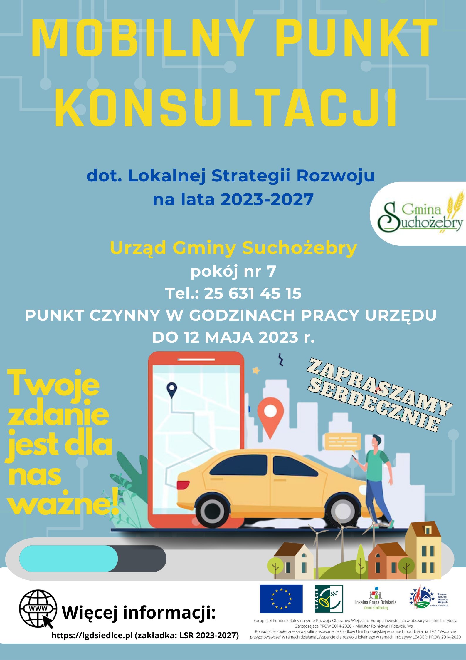 Plakat  Lokalnej Grupy Działania Ziemi Siedleckiej – Mobilny Punkt Konsultacji dotyczący Lokalnej Strategii Rozwoju na lata 2021-2027.  Urząd Gminy Suchożebry, pokój nr 7. Tel.: 25 631 45 15 PUNKT CZYNNY W GODZINACH PRACY URZĘDU DO 12 MAJA 2023 r. Twoje zdanie  jest dla nas ważne! RAZEM DECYDUJMY O NASZEJ PRZYSZŁOŚCI! ZAPRASZAMY SERDECZNIE