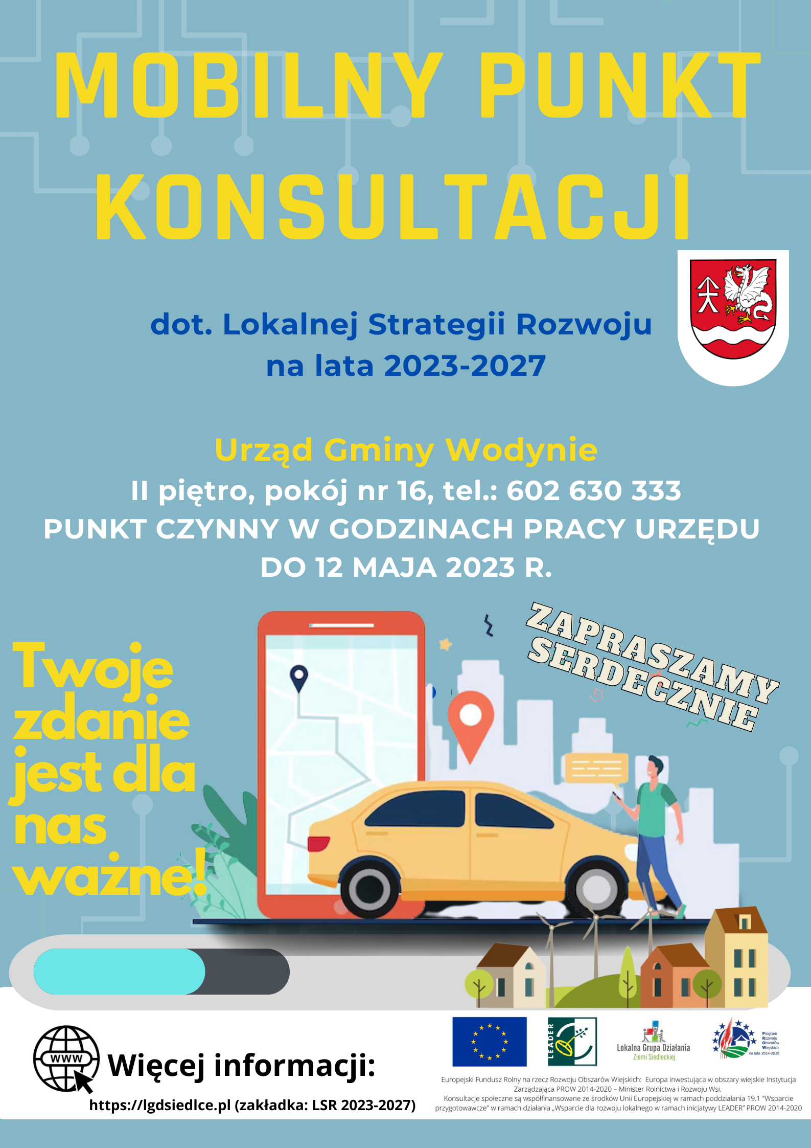 Plakat  Lokalnej Grupy Działania Ziemi Siedleckiej – Mobilny Punkt Konsultacji dotyczący Lokalnej Strategii Rozwoju na lata 2021-2027.  Urząd Gminy Wodynie, II piętro, pokój nr 16, tel.: 602 630 333. PUNKT CZYNNY W GODZINACH PRACY URZĘDU DO 12 MAJA 2023 r. Twoje zdanie  jest dla nas ważne! RAZEM DECYDUJMY O NASZEJ PRZYSZŁOŚCI! ZAPRASZAMY SERDECZNIE