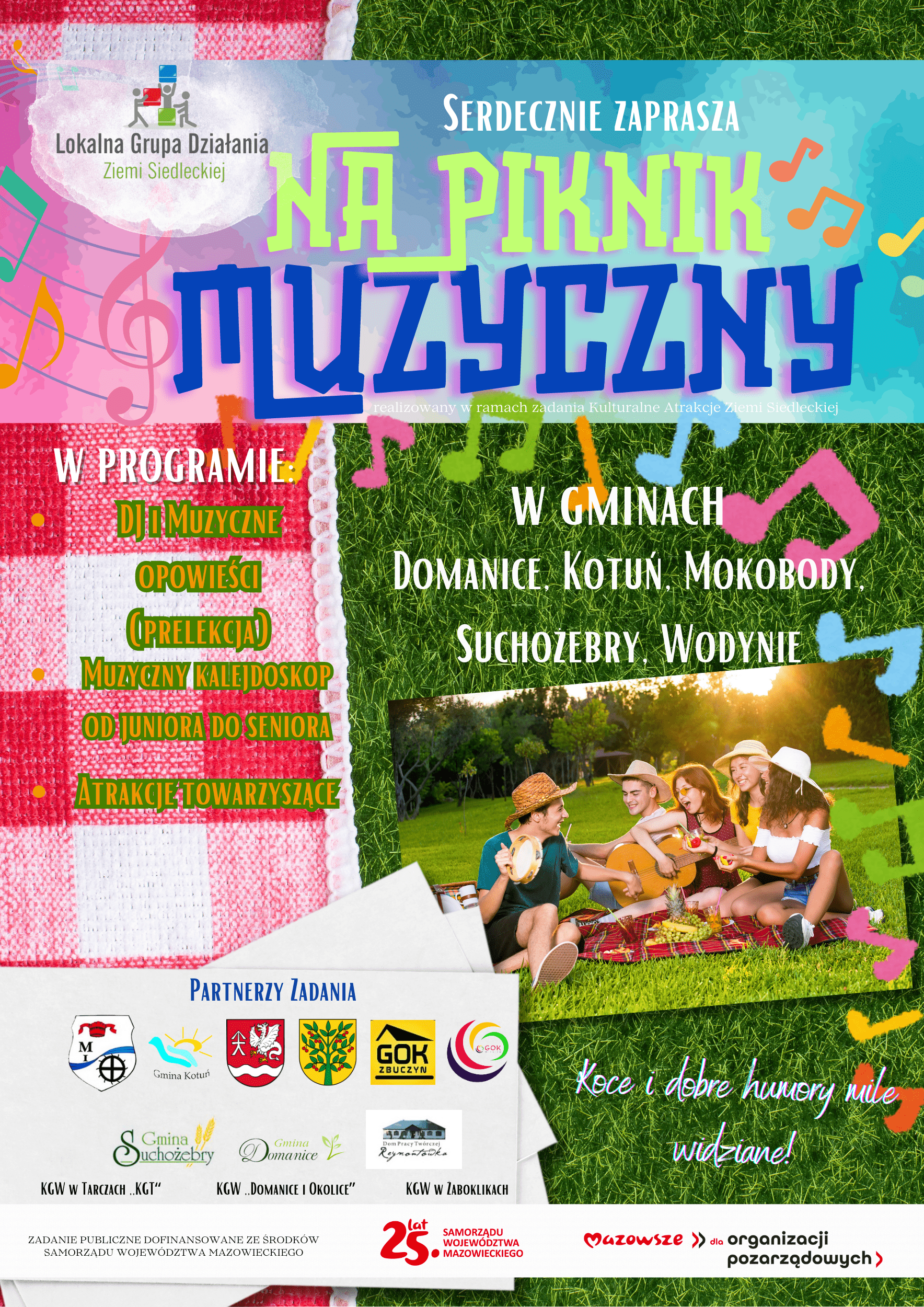 Lokalizacje  Program Artystyczny  Atrakcje Towarzyszące  Partnerzy Zadania  Zadanie publiczne dofinansowane ze środków Samorządu Województwa Mazowieckiego. Muzyczny Piknik na Ziemi Siedleckiej  Domanice Kotuń Mokobody Suchożebry Wodynie  DJ i Muzyczne opowieści (prelekcja) Muzyczny kalejdoskop: od juniora do seniora  Koce i dobre humory mile widziane!  KGW w Tarczach "KGT" KGW "Domanice i Okolice" KGW w Żaboklikach
