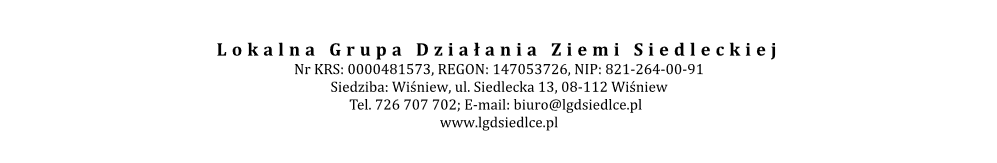 Lokalna Grupa Działania Ziemi Siedleckiej Nr KRS: 0000481573, REGON: 147053726, NIP: 821-264-00-91 Siedziba: Wiśniew, ul. Siedlecka 13, 08-112 Wiśniew Tel. 726 707 702; E-mail: biuro@lgdsiedlce.pl   www.lgdsiedlce.pl