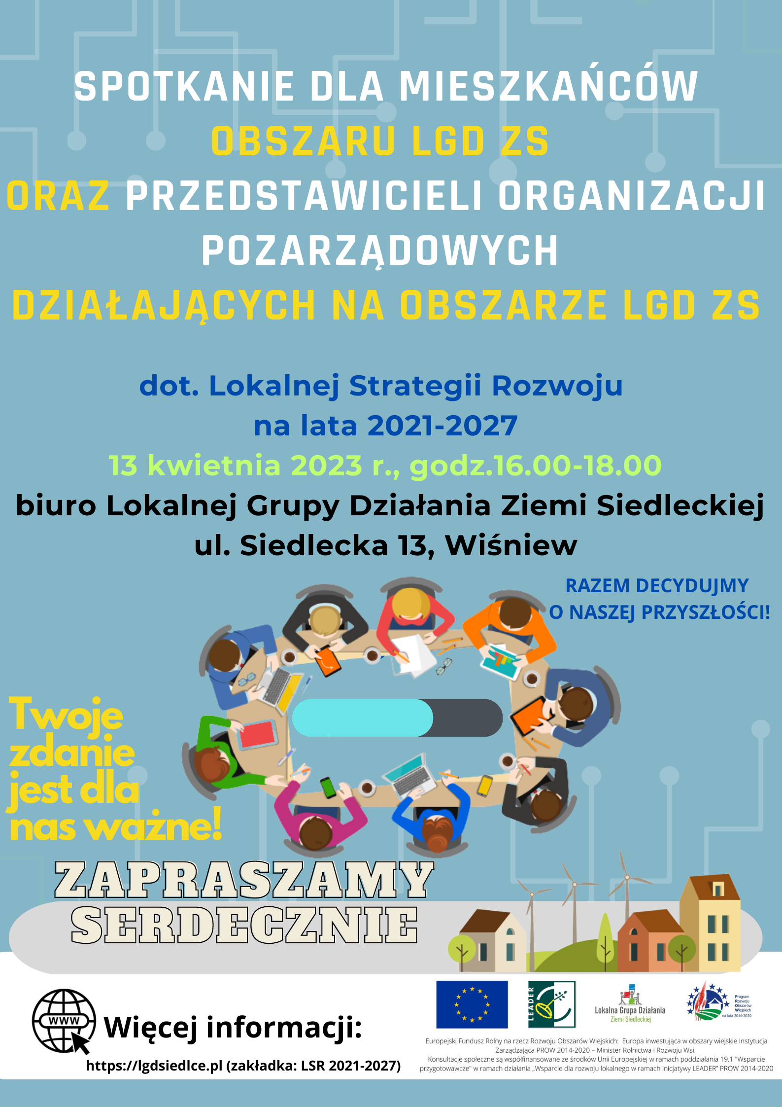  Plakat  Lokalnej Grupy Działania Ziemi Siedleckiej zapraszający na SPOTKANIE DLA MIESZKAŃCÓW OBSZARU Lokalnej Grupy Działania Ziemi Siedleckiej ORAZ PRZEDSTAWICIELI ORGANIZACJI POZARZĄDOWYCH  DZIAŁAJĄCYCH NA OBSZARZE LGD ZS. dotyczące Lokalnej Strategii Rozwoju na lata 2021-2027 13 kwietnia 2023 r., godz.16.00-18.00; biuro Lokalnej Grupy Działania Ziemi Siedleckiej ul. Siedlecka 13, Wiśniew. Twoje zdanie  jest dla nas ważne! RAZEM DECYDUJMY O NASZEJ PRZYSZŁOŚCI! ZAPRASZAMY SERDECZNIE