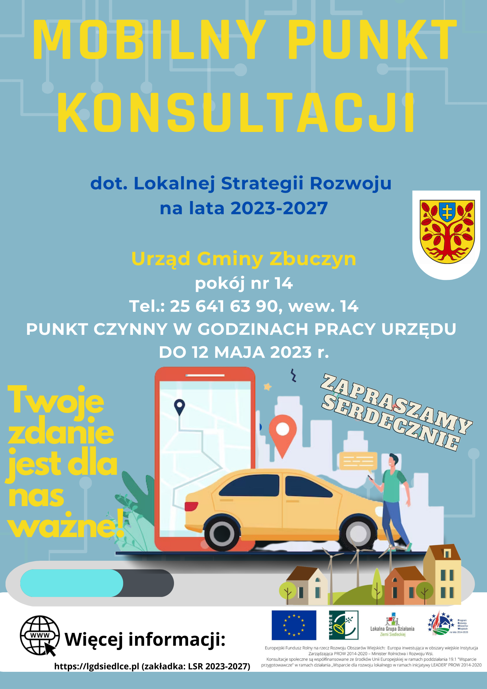 Plakat  Lokalnej Grupy Działania Ziemi Siedleckiej – Mobilny Punkt Konsultacji dotyczący Lokalnej Strategii Rozwoju na lata 2021-2027.  Urząd Gminy Zbuczyn, pokój nr 14, Tel.: 25 641 63 90, wew. 14  PUNKT CZYNNY W GODZINACH PRACY URZĘDU DO 12 MAJA 2023 r. Twoje zdanie  jest dla nas ważne! RAZEM DECYDUJMY O NASZEJ PRZYSZŁOŚCI! ZAPRASZAMY SERDECZNIE